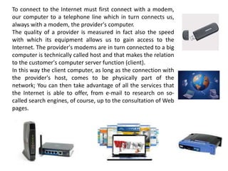To connect to the Internet must first connect with a modem,
our computer to a telephone line which in turn connects us,
always with a modem, the provider's computer.
The quality of a provider is measured in fact also the speed
with which its equipment allows us to gain access to the
Internet. The provider's modems are in turn connected to a big
computer is technically called host and that makes the relation
to the customer's computer server function (client).
In this way the client computer, as long as the connection with
the provider's host, comes to be physically part of the
network; You can then take advantage of all the services that
the Internet is able to offer, from e-mail to research on so-
called search engines, of course, up to the consultation of Web
pages.
 