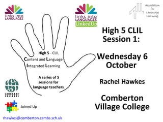 C ontent and  L anguage  I ntegrated  L earning A series of 5 sessions for language teachers High 5  - CLIL Joined Up [email_address]   High 5 CLIL Session 1:  Wednesday 6 October  Rachel Hawkes Comberton Village College 