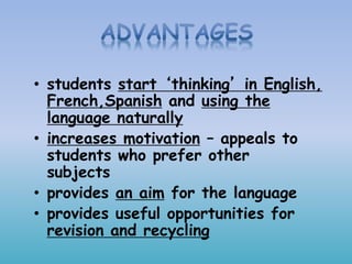 • students start ‘thinking’ in English,
French,Spanish and using the
language naturally
• increases motivation – appeals to
students who prefer other
subjects
• provides an aim for the language
• provides useful opportunities for
revision and recycling
 