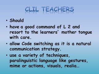 • Should
• have a good command of L 2 and
resort to the learners’ mother tongue
with care.
• allow Code switching as it is a natural
communication strategy.
• use a variety of techniques,
paralinguistic language like gestures,
mime or actions, visuals, realia…
 