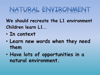 We should recreate the L1 environment
Children learn L1..
• In context
• Learn new words when they need
them
• Have lots of opportunities in a
natural environment.
 