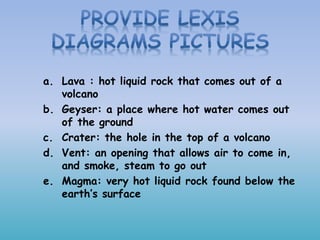 a. Lava : hot liquid rock that comes out of a
volcano
b. Geyser: a place where hot water comes out
of the ground
c. Crater: the hole in the top of a volcano
d. Vent: an opening that allows air to come in,
and smoke, steam to go out
e. Magma: very hot liquid rock found below the
earth’s surface
 