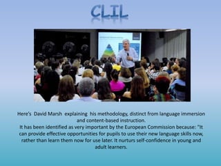 Here’s David Marsh explaining his methodology, distinct from language immersion
and content-based instruction.
It has been identified as very important by the European Commission because: "It
can provide effective opportunities for pupils to use their new language skills now,
rather than learn them now for use later. It nurturs self-confidence in young and
adult learners.
 