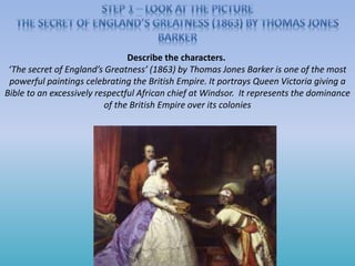Describe the characters.
‘The secret of England’s Greatness’ (1863) by Thomas Jones Barker is one of the most
powerful paintings celebrating the British Empire. It portrays Queen Victoria giving a
Bible to an excessively respectful African chief at Windsor. It represents the dominance
of the British Empire over its colonies
 