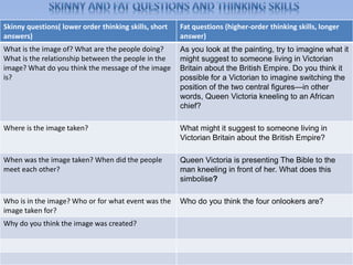 Skinny questions( lower order thinking skills, short
answers)
Fat questions (higher-order thinking skills, longer
answer)
What is the image of? What are the people doing?
What is the relationship between the people in the
image? What do you think the message of the image
is?
As you look at the painting, try to imagine what it
might suggest to someone living in Victorian
Britain about the British Empire. Do you think it
possible for a Victorian to imagine switching the
position of the two central figures—in other
words, Queen Victoria kneeling to an African
chief?
Where is the image taken? What might it suggest to someone living in
Victorian Britain about the British Empire?
When was the image taken? When did the people
meet each other?
Queen Victoria is presenting The Bible to the
man kneeling in front of her. What does this
simbolise?
Who is in the image? Who or for what event was the
image taken for?
Who do you think the four onlookers are?
Why do you think the image was created?
 