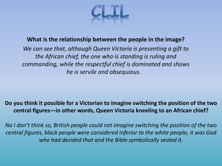 Do you think it possible for a Victorian to imagine switching the position of the two
central figures—in other words, Queen Victoria kneeling to an African chief?
No I don’t think so, British people could not imagine switching the position of the two
central figures, black people were considered inferior to the white people, it was God
who had decided that and the Bible symbolically sealed it.
What is the relationship between the people in the image?
We can see that, although Queen Victoria is presenting a gift to
the African chief, the one who is standing is ruling and
commanding, while the respectful chief is dominated and shows
he is servile and obsequious.
 