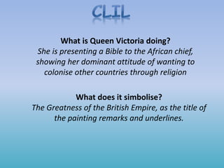 What is Queen Victoria doing?
She is presenting a Bible to the African chief,
showing her dominant attitude of wanting to
colonise other countries through religion
What does it simbolise?
The Greatness of the British Empire, as the title of
the painting remarks and underlines.
 