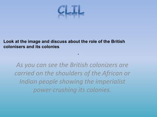 .
As you can see the British colonizers are
carried on the shoulders of the African or
Indian people showing the imperialist
power crushing its colonies.
Look at the image and discuss about the role of the British
colonisers and its colonies
 