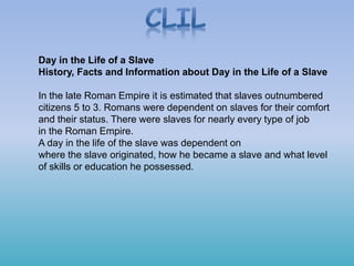 Day in the Life of a Slave
History, Facts and Information about Day in the Life of a Slave
In the late Roman Empire it is estimated that slaves outnumbered
citizens 5 to 3. Romans were dependent on slaves for their comfort
and their status. There were slaves for nearly every type of job
in the Roman Empire.
A day in the life of the slave was dependent on
where the slave originated, how he became a slave and what level
of skills or education he possessed.
 