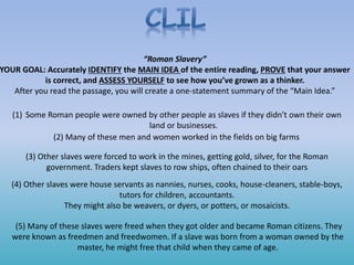“Roman Slavery”
YOUR GOAL: Accurately IDENTIFY the MAIN IDEA of the entire reading, PROVE that your answer
is correct, and ASSESS YOURSELF to see how you’ve grown as a thinker.
After you read the passage, you will create a one-statement summary of the “Main Idea.”
(1) Some Roman people were owned by other people as slaves if they didn't own their own
land or businesses.
(2) Many of these men and women worked in the fields on big farms
(3) Other slaves were forced to work in the mines, getting gold, silver, for the Roman
government. Traders kept slaves to row ships, often chained to their oars
(4) Other slaves were house servants as nannies, nurses, cooks, house-cleaners, stable-boys,
tutors for children, accountants.
They might also be weavers, or dyers, or potters, or mosaicists.
(5) Many of these slaves were freed when they got older and became Roman citizens. They
were known as freedmen and freedwomen. If a slave was born from a woman owned by the
master, he might free that child when they came of age.
 