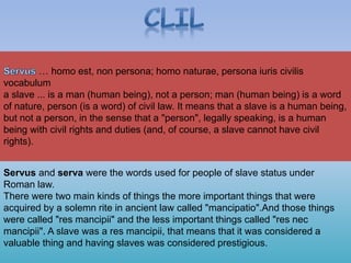 Servus and serva were the words used for people of slave status under
Roman law.
There were two main kinds of things the more important things that were
acquired by a solemn rite in ancient law called "mancipatio".And those things
were called "res mancipii" and the less important things called "res nec
mancipii". A slave was a res mancipii, that means that it was considered a
valuable thing and having slaves was considered prestigious.
… homo est, non persona; homo naturae, persona iuris civilis
vocabulum
a slave ... is a man (human being), not a person; man (human being) is a word
of nature, person (is a word) of civil law. It means that a slave is a human being,
but not a person, in the sense that a "person", legally speaking, is a human
being with civil rights and duties (and, of course, a slave cannot have civil
rights).
 