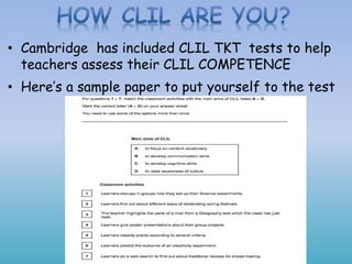 • Cambridge has included CLIL TKT tests to help
teachers assess their CLIL COMPETENCE
• Here’s a sample paper to put yourself to the test
 