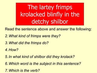 The lartey frimps krolacked blinfly in the detchy shilbor Read the sentence above and answer the following: What kind of frimps were they? What did the frimps do? How? In what kind of shilbor did they krolack? Which word is the subject in this sentence? Which is the verb? 