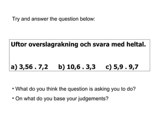 Uftor overslagrakning och svara med heltal. a) 3,56 . 7,2 b) 10,6 . 3,3 c) 5,9 . 9,7 Try and answer the question below: What do you think the question is asking you to do? On what do you base your judgements? 