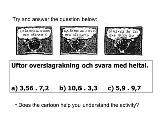 Uftor overslagrakning och svara med heltal. a) 3,56 . 7,2 b) 10,6 . 3,3 c) 5,9 . 9,7 Try and answer the question below: Does the cartoon help you understand the activity? 