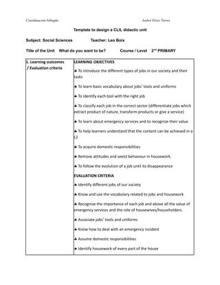 Coordinación bilingüe

Isabel Pérez Torres

Template to design a CLIL didactic unit
Subject: Social Sciences
Title of the Unit

Teacher: Leo Boix

What do you want to be?

1. Learning outcomes
/ Evaluation criteria

Course / Level

2nd PRIMARY

LEARNING OBJECTIVES
 To introduce the different types of jobs in our society and their
tasks
 To learn basic vocabulary about jobs’ tools and uniforms
 To identify each tool with the right job
 To classify each job in the correct sector (differentiate jobs which
extract product of nature, transform products or give a service)
 To learn about emergency services and to recognize their value
 To help learners understand that the content can be achieved in a
L2
 To acquire domestic responsibilities
 Remove attitudes and sexist behaviour in housework.
 To follow the evolution of a job until its disappearance
EVALUATION CRITERIA
 Identify different jobs of our society
 Know and use the vocabulary related to jobs and housework
 Recognise the importance of each job and above all the value of
emergency services and the role of housewives/householders.
 Associate jobs’ tools and uniforms
 Know how to deal with an emergency incident
 Assume domestic responsibilities
 Identify housework of every part of the house

 