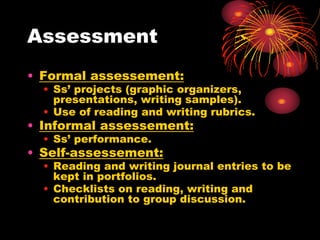 Assessment
• Formal assessement:
• Ss’ projects (graphic organizers,
presentations, writing samples).
• Use of reading and writing rubrics.
• Informal assessement:
• Ss’ performance.
• Self-assessement:
• Reading and writing journal entries to be
kept in portfolios.
• Checklists on reading, writing and
contribution to group discussion.
 