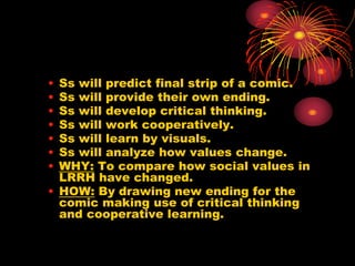 • Ss will predict final strip of a comic.
• Ss will provide their own ending.
• Ss will develop critical thinking.
• Ss will work cooperatively.
• Ss will learn by visuals.
• Ss will analyze how values change.
• WHY: To compare how social values in
LRRH have changed.
• HOW: By drawing new ending for the
comic making use of critical thinking
and cooperative learning.
 