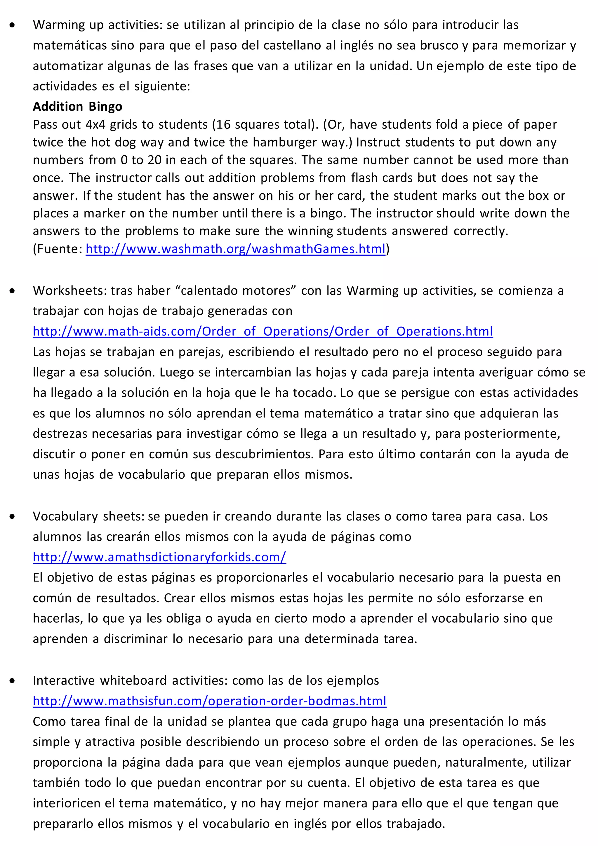 · Warming up activities: se utilizan al principio de la clase no sólo para introducir las 
matemáticas sino para que el paso del castellano al inglés no sea brusco y para memorizar y 
automatizar algunas de las frases que van a utilizar en la unidad. Un ejemplo de este tipo de 
actividades es el siguiente: 
Addition Bingo 
Pass out 4x4 grids to students (16 squares total). (Or, have students fold a piece of paper 
twice the hot dog way and twice the hamburger way.) Instruct students to put down any 
numbers from 0 to 20 in each of the squares. The same number cannot be used more than 
once. The instructor calls out addition problems from flash cards but does not say the 
answer. If the student has the answer on his or her card, the student marks out the box or 
places a marker on the number until there is a bingo. The instructor should write down the 
answers to the problems to make sure the winning students answered correctly. 
(Fuente: http://www.washmath.org/washmathGames.html) 
· Worksheets: tras haber “calentado motores” con las Warming up activities, se comienza a 
trabajar con hojas de trabajo generadas con 
http://www.math-aids.com/Order_of_Operations/Order_of_Operations.html 
Las hojas se trabajan en parejas, escribiendo el resultado pero no el proceso seguido para 
llegar a esa solución. Luego se intercambian las hojas y cada pareja intenta averiguar cómo se 
ha llegado a la solución en la hoja que le ha tocado. Lo que se persigue con estas actividades 
es que los alumnos no sólo aprendan el tema matemático a tratar sino que adquieran las 
destrezas necesarias para investigar cómo se llega a un resultado y, para posteriormente, 
discutir o poner en común sus descubrimientos. Para esto último contarán con la ayuda de 
unas hojas de vocabulario que preparan ellos mismos. 
· Vocabulary sheets: se pueden ir creando durante las clases o como tarea para casa. Los 
alumnos las crearán ellos mismos con la ayuda de páginas como 
http://www.amathsdictionaryforkids.com/ 
El objetivo de estas páginas es proporcionarles el vocabulario necesario para la puesta en 
común de resultados. Crear ellos mismos estas hojas les permite no sólo esforzarse en 
hacerlas, lo que ya les obliga o ayuda en cierto modo a aprender el vocabulario sino que 
aprenden a discriminar lo necesario para una determinada tarea. 
· Interactive whiteboard activities: como las de los ejemplos 
http://www.mathsisfun.com/operation-order-bodmas.html 
Como tarea final de la unidad se plantea que cada grupo haga una presentación lo más 
simple y atractiva posible describiendo un proceso sobre el orden de las operaciones. Se les 
proporciona la página dada para que vean ejemplos aunque pueden, naturalmente, utilizar 
también todo lo que puedan encontrar por su cuenta. El objetivo de esta tarea es que 
interioricen el tema matemático, y no hay mejor manera para ello que el que tengan que 
prepararlo ellos mismos y el vocabulario en inglés por ellos trabajado. 
 