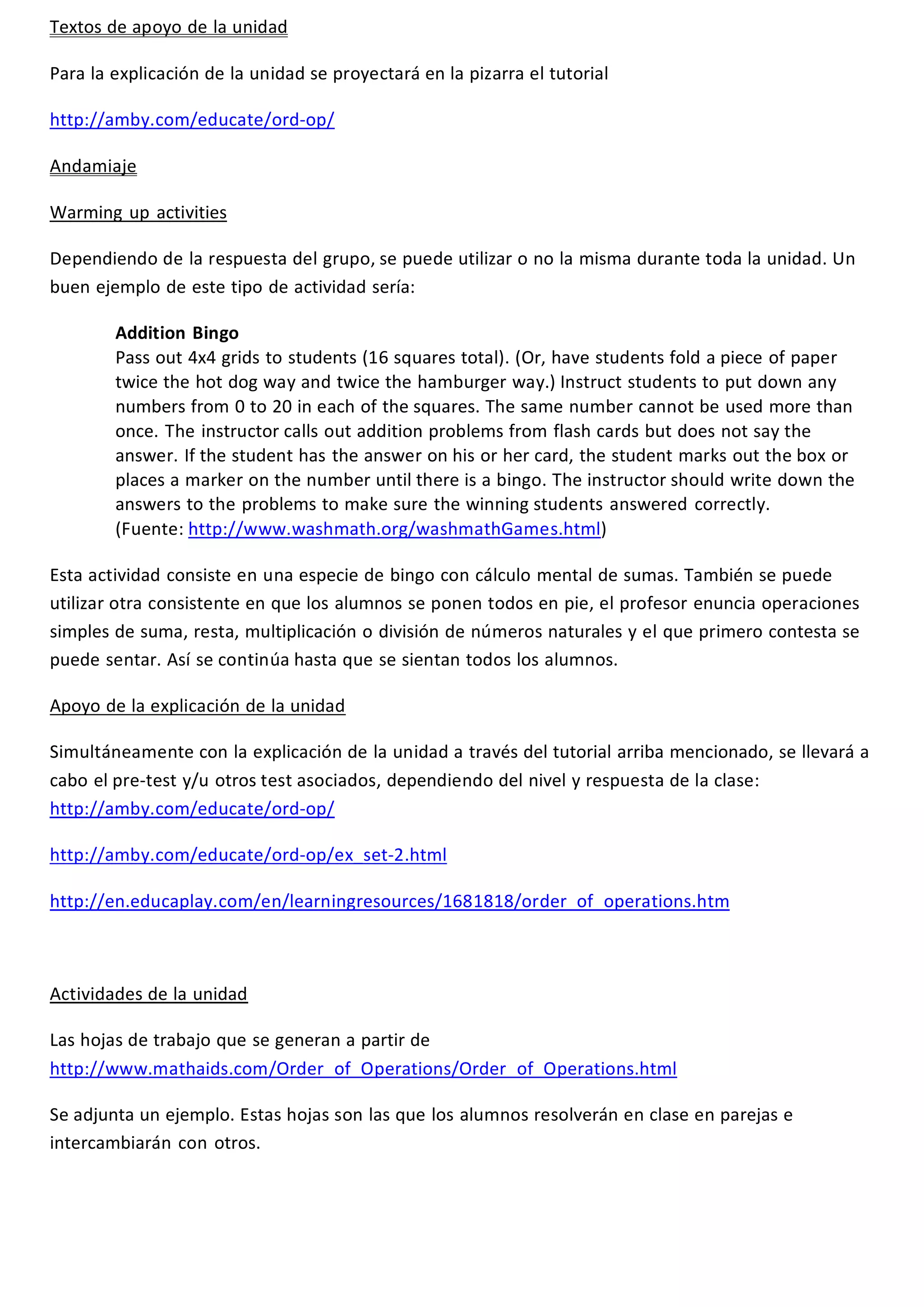 Textos de apoyo de la unidad 
Para la explicación de la unidad se proyectará en la pizarra el tutorial 
http://amby.com/educate/ord-op/ 
Andamiaje 
Warming up activities 
Dependiendo de la respuesta del grupo, se puede utilizar o no la misma durante toda la unidad. Un 
buen ejemplo de este tipo de actividad sería: 
Addition Bingo 
Pass out 4x4 grids to students (16 squares total). (Or, have students fold a piece of paper 
twice the hot dog way and twice the hamburger way.) Instruct students to put down any 
numbers from 0 to 20 in each of the squares. The same number cannot be used more than 
once. The instructor calls out addition problems from flash cards but does not say the 
answer. If the student has the answer on his or her card, the student marks out the box or 
places a marker on the number until there is a bingo. The instructor should write down the 
answers to the problems to make sure the winning students answered correctly. 
(Fuente: http://www.washmath.org/washmathGames.html) 
Esta actividad consiste en una especie de bingo con cálculo mental de sumas. También se puede 
utilizar otra consistente en que los alumnos se ponen todos en pie, el profesor enuncia operaciones 
simples de suma, resta, multiplicación o división de números naturales y el que primero contesta se 
puede sentar. Así se continúa hasta que se sientan todos los alumnos. 
Apoyo de la explicación de la unidad 
Simultáneamente con la explicación de la unidad a través del tutorial arriba mencionado, se llevará a 
cabo el pre-test y/u otros test asociados, dependiendo del nivel y respuesta de la clase: 
http://amby.com/educate/ord-op/ 
http://amby.com/educate/ord-op/ex_set-2.html 
http://en.educaplay.com/en/learningresources/1681818/order_of_operations.htm 
Actividades de la unidad 
Las hojas de trabajo que se generan a partir de 
http://www.mathaids.com/Order_of_Operations/Order_of_Operations.html 
Se adjunta un ejemplo. Estas hojas son las que los alumnos resolverán en clase en parejas e 
intercambiarán con otros. 
 