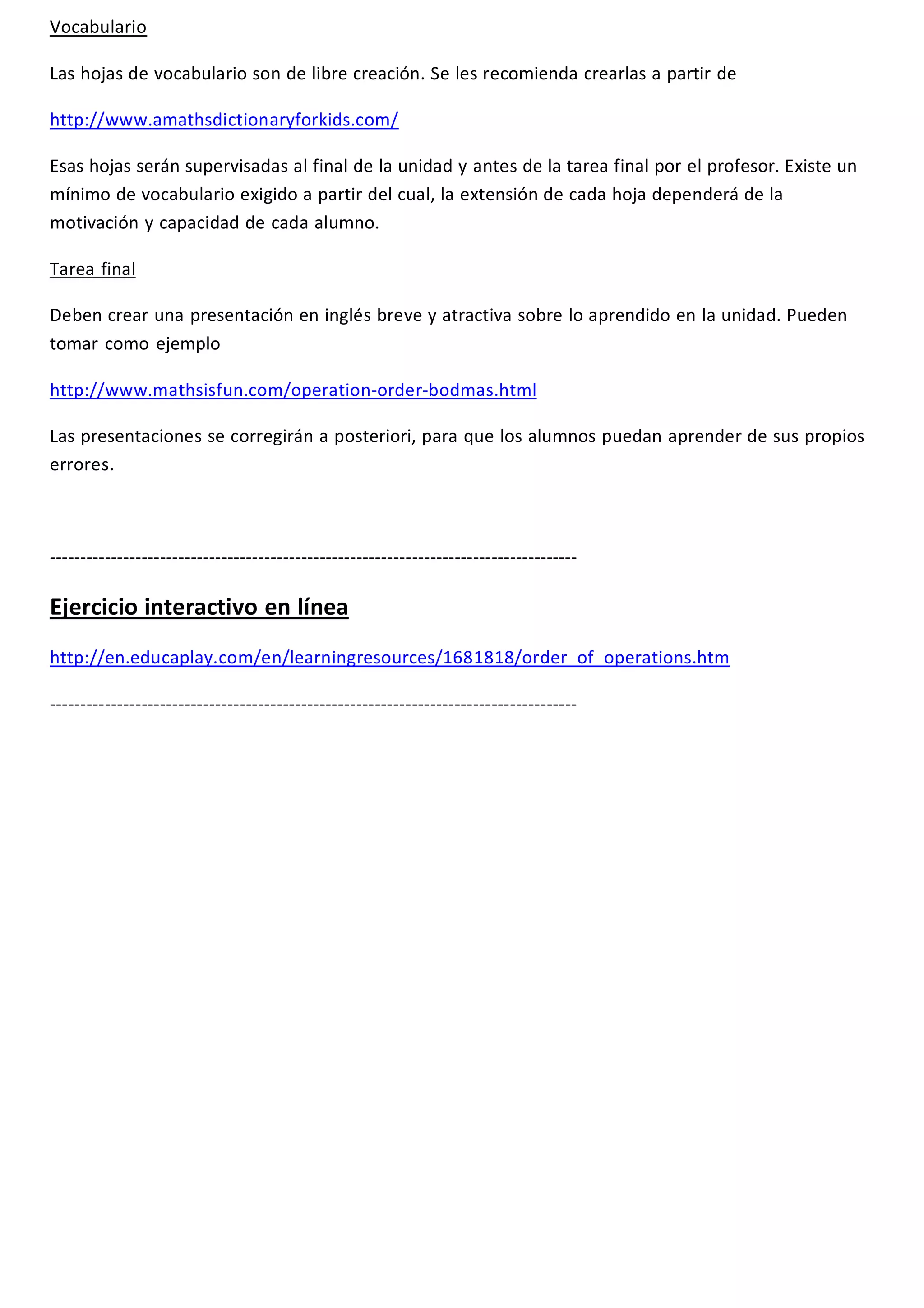 Vocabulario 
Las hojas de vocabulario son de libre creación. Se les recomienda crearlas a partir de 
http://www.amathsdictionaryforkids.com/ 
Esas hojas serán supervisadas al final de la unidad y antes de la tarea final por el profesor. Existe un 
mínimo de vocabulario exigido a partir del cual, la extensión de cada hoja dependerá de la 
motivación y capacidad de cada alumno. 
Tarea final 
Deben crear una presentación en inglés breve y atractiva sobre lo aprendido en la unidad. Pueden 
tomar como ejemplo 
http://www.mathsisfun.com/operation-order-bodmas.html 
Las presentaciones se corregirán a posteriori, para que los alumnos puedan aprender de sus propios 
errores. 
-------------------------------------------------------------------------------------- 
Ejercicio interactivo en línea 
http://en.educaplay.com/en/learningresources/1681818/order_of_operations.htm 
-------------------------------------------------------------------------------------- 
