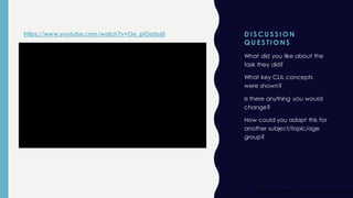 D I S CU S S I O N
Q U E S TI O NS
What did you like about the
task they did?
What key CLIL concepts
were shown?
Is there anything you would
change?
How could you adapt this for
another subject/topic/age
group?
https://www.youtube.com/wat
https://www.youtube.com/watch?v=Oe_plOatps0
 