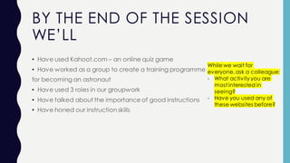 BY THE END OF THE SESSION
WE’LL
• Have used Kahoot.com – an online quiz game
• Have worked as a group to create a training programme
for becoming an astronaut
• Have used 3 roles in our groupwork
• Have talked about the importance of good instructions
• Have honed our instruction skills
While we wait for
everyone,ask a colleague:
- What activity you are
most interested in
seeing?
- Have you used any of
these websites before?
 