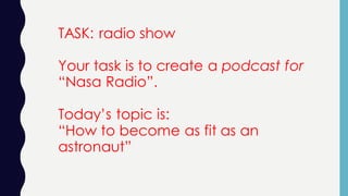 TASK: radio show
Your task is to create a podcast for
“Nasa Radio”.
Today’s topic is:
“How to become as fit as an
astronaut”
 