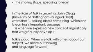 - the sharing stage: speaking to learn
In The Role of Talk in Learning, John Clegg
(University of Nottingham- Bilingual Dept)
writes that '... talking about something which one
is learning is important, because
it is when we express a new concept linguistically
that we gradually develop it.‘
Talk is good! When we talk with others about our
subject, we move our thinking
and language forward.
 