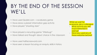 BY THE END OF THE SESSION
WE’LL
• Have used Quizlet.com – vocabulary game
• Have done a planet information gap activity
• Have played “shooting stars”
• Have played a recycling game “litterbug!”
• Have talked and thought about choice in the classroom
• Have used halfacrossword.com
• Have seen a lesson focusing on enquiry skills in history
While we wait for
everyone,ask a colleague:
- What activity you are
most interested in
seeing?
- Have you used any of
these websites before?
 