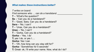 What makes these instructions better?
T writes on board:
Find someone who … can do a handstand. ___________________
T – ‘What’s the question?’
Ss – ‘Can you do a handstand?’
T – ‘Good, Sara, Can you do a handstand?
Sara – ‘No, I can’t’
T – ‘Unax, Can you do a handstand?’
Unax – ‘No, I can’t’
T – ‘Gorka, Can you do a handstand?’
Gorka – ‘Yes, I do’
T: yes I do, or yes I….
Gorka: Yes I can
T – ‘Oh, how long can you stay still for?’
Gorka– ‘Sometimes for 5 seconds!’
T: Great- ok, I’ll write your name. Now, what do I do?
 