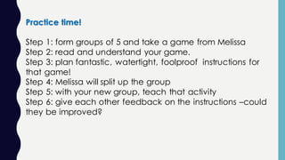 Practice time!
Step 1: form groups of 5 and take a game from Melissa
Step 2: read and understand your game.
Step 3: plan fantastic, watertight, foolproof instructions for
that game!
Step 4: Melissa will split up the group
Step 5: with your new group, teach that activity
Step 6: give each other feedback on the instructions –could
they be improved?
 