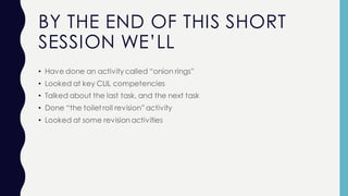 BY THE END OF THIS SHORT
SESSION WE’LL
• Have done an activity called “onion rings”
• Looked at key CLIL competencies
• Talked about the last task, and the next task
• Done “the toiletroll revision”activity
• Looked at some revision activities
 