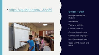 Q U I Z L E T. CO M
• https://quizlet.com/_32vi89
No log in needed for
students
User friendly
Variety of activities
Can use visuals or
Can use descriptions or
Can focus on language
Lots of sets already exist
Good for IWB, tablet, and
home
 