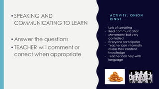 ACTI V I TY : O NI O N
R I NG S
• SPEAKING AND
COMMUNICATING TO LEARN
• Answer the questions
• TEACHER will comment or
correct when appropriate
- Lots of speaking
- Real communication
- Movement- but very
controlled
- Everyone participates
- Teacher can informally
assess their content
knowledge
- Teacher can help with
language
 