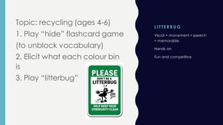 L I TTE R B U G
Topic: recycling (ages 4-6)
1. Play “hide” flashcard game
(to unblock vocabulary)
2. Elicit what each colour bin
is
3. Play “litterbug”
Visual + movement + speech
= memorable
Hands on
Fun and competitive
 