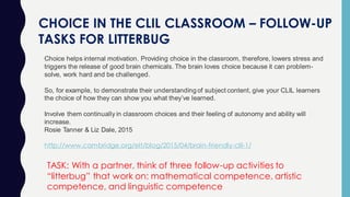 CHOICE IN THE CLIL CLASSROOM – FOLLOW-UP
TASKS FOR LITTERBUG
Choice helps internal motivation. Providing choice in the classroom, therefore, lowers stress and
triggers the release of good brain chemicals. The brain loves choice because it can problem-
solve, work hard and be challenged.
So, for example, to demonstrate their understanding of subject content, give your CLIL learners
the choice of how they can show you what they’ve learned.
Involve them continually in classroom choices and their feeling of autonomy and ability will
increase.
Rosie Tanner & Liz Dale, 2015
http://www.cambridge.org/elt/blog/2015/04/brain-friendly-clil-1/
TASK: With a partner, think of three follow-up activities to
“litterbug” that work on: mathematical competence, artistic
competence, and linguistic competence
 