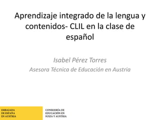 Consejería de Educación en
Suiza y Austria
Aprendizaje integrado de la lengua y
contenidos- CLIL en la clase de
español
Isabel Pérez Torres
Asesora Técnica de Educación en Austria
 