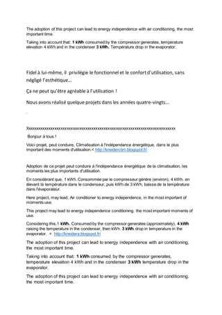 The adoption of this project can lead to energy independence with air conditioning, the most 
important time. 
Taking into account that: 1 kWh consumed by the compressor generates, temperature 
elevation 4 kWh and in the condenser 3 kWh. Température drop in the evaporator. 
Fidel à lui-même, il privilégie le fonctionnel et le confort d’utilisation, sans 
négligé l’esthétique… 
Ça ne peut qu’être agréable à l’utilisation ! 
Nous avons réalisé quelque projets dans les années quatre-vingts… 
. 
Xxxxxxxxxxxxxxxxxxxxxxxxxxxxxxxxxxxxxxxxxxxxxxxxxxxxxxxxxxxxxxxxxxxxxxxxx 
Bonjour à tous ! 
Voici projet, peut conduire, Climatisation à l'indépendance énergétique, dans le plus 
important des moments d'utilisation.< http://kneiderclim.blogspot.fr/ 
Adoption de ce projet peut conduire à l'indépendance énergétique de la climatisation, les 
moments les plus importants d'utilisation. 
En considérant que, 1 kWh. Consommée par le compresseur génère (environ), 4 kWh. en 
élevant la température dans le condenseur, puis kWh.de 3 kWh, baisse de la température 
dans l'évaporateur. 
Here project, may lead, Air conditioner to energy independence, in the most important of 
moments use. 
This project may lead to energy independence conditioning, the most important moments of 
use. 
Considering this,1 kWh. Consumed by the compressor generates (approximately), 4 kWh 
raising the temperature in the condenser, then kWh. 3 kWh drop in temperature in the 
evaporator. < http://kneidera.blogspot.fr/ 
The adoption of this project can lead to energy independence with air conditioning, 
the most important time. 
Taking into account that: 1 kWh consumed by the compressor generates, 
temperature elevation 4 kWh and in the condenser 3 kWh temperature drop in the 
evaporator. 
The adoption of this project can lead to energy independence with air conditioning, 
the most important time. 
 