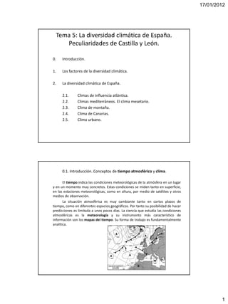 17/01/2012




  Tema 5: La diversidad climática de España.
     Peculiaridades de Castilla y León.

0.    Introducción.

1.    Los factores de la diversidad climática.

2.    La diversidad climática de España.

      2.1.     Climas de influencia atlántica.
      2.2.     Climas mediterráneos. El clima mesetario.
      2.3.     Clima de montaña.
      2.4.     Clima de Canarias.
      2.5.     Clima urbano.




      0.1. Introducción. Conceptos de tiempo atmosférico y clima.

       El tiempo indica las condiciones meteorológicas de la atmósfera en un lugar
y en un momento muy concretos. Estas condiciones se miden tanto en superficie,
en las estaciones meteorológicas, como en altura, por medio de satélites y otros
medios de observación.
       La situación atmosférica es muy cambiante tanto en cortos plazos de
tiempo, como en diferentes espacios geográficos. Por tanto su posibilidad de hacer
predicciones es limitada a unos pocos días. La ciencia que estudia las condiciones
atmosféricas es la meteorología y su instrumento más característico de
información son los mapas del tiempo. Su forma de trabajo es fundamentalmente
analítica.




                                                                                             1
 