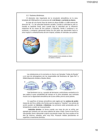 17/01/2012




      1.2. Factores dinámicos.
       El elemento más importante de la circulación atmosférica en la zona
templada del HN(España) es la presencia de la Jet Stream o corriente en chorro.
      Se trata de una fuerte línea de viento en altura (9.000 a 11.000 metros) de
dirección W – E y de velocidad bastante variable. Cuando la velocidad es alta su
trazado es bastante lineal, pero cuando baja la velocidad por la influencia
respectiva de las masas de aire polares y tropicales, tiende a ondularse y en
ocasiones, a romperse, generando bolsas de aire polar que descienden hacia la
zona tropical o embolsamientos de aire tropical, aislados en latitudes casi polares.




                                        Distinta posición de la corriente en chorro
                                        en verano e invierno.




       Las ondulaciones en la corriente en chorro son llamadas “ondas de Rossby”
 y en caso de estrangularse son las responsables del fenómeno de “gota fría” o
 DANA (Depresión Aislada a Niveles Altos).




       Este fenómeno con su sucesión de borrascas y anticiclones constante es lo
 que explica la gran variabilidad del tiempo en la zona templada, que contrasta
 mucho con la regularidad atmosférica de la zona cálida y de las zonas polares.

        En superficie el tiempo atmosférico está regido por los centros de acción:
 masas de aire frío o cálido y los frentes que los separan y “mezclan”. Los centros de
 acción pueden ser térmicos o dinámicos. Los primeros están provocados por la
 temperatura y suelen ser muy puntuales:
       - Anticiclón térmico: se forma cuando una masa de aire se enfría, por
 ejemplo por contacto con una zona cubierta de nieve o hielo. Como el aire frío es
 más pesado, tiene a descender y ejerce una presión mayor. Son muy usuales en los
 días de invierno, soleados, pero muy fríos. Provocan nieblas persistentes en
 superficie e inversiones térmicas.




                                                                                                10
 