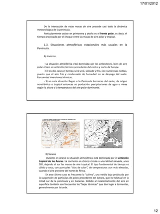 17/01/2012




     De la interacción de estas masas de aire procede casi todo la dinámica
meteorológica de la península.
     Particularmente activo en primavera y otoño es el frente polar, es decir, el
tiempo provocado por el choque entre las masas de aire polar y tropical.


     1.3. Situaciones atmosféricas estacionales más usuales en la
Península.

      A) Invierno.

      - La situación atmosférica está dominada por los anticiclones, bien de aire
polar o bien un anticiclón térmico procedente del centro y norte de Europa.
      - En los dos casos el tiempo será seco, soleado y frío, con numerosas nieblas,
puesto que el aire frío y condensado de humedad no se despega del suelo.
Frecuentes inversiones térmicas.
      - Si en esta situación llegan a la Península borrascas del oeste, de origen
noratlántico o tropical entonces se producirán precipitaciones de agua o nieve
según la altura o la temperatura del aire polar dominante.




       B) Verano
        Durante el verano la situación atmosférica está dominada por el anticiclón
 tropical de las Azores. La corriente en chorro circula a una latitud elevada, unos
 50º, dejando al sur las masas de aire tropical. El tipo fundamental de tiempo es
 cálido y seco, con puntuales “olas de calor”, de temperaturas aun más elevadas,
 cuando el aire proviene del norte de África.
       En este último caso es frecuente la “calima”, una niebla baja producida por
 la suspensión de partículas de polvo procedente del Sahara, que es habitual en la
 mitad sur de la península y en Canarias. Debido al recalentamiento del aire en
 superficie también son frecuentes las “bajas térmicas” que dan lugar a tormentas,
 generalmente por la tarde.




                                                                                              12
 