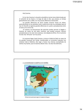 17/01/2012




      Islas Canarias.

        En las islas Canarias la situación atmosférica normal viene determinada por
el anticiclón de las Azores a lo largo de todo el año, que provoca un tiempo
generalmente seco y cálido, con muy escasas diferencias estacionales.
        Las grandes diferencias de altura pueden provocar lluvias de relieve,
particularmente en las vertientes norte y oeste de las islas, las orientadas hacia el
mar. En Tenerife se registran grandes diferencias en cuanto a precipitaciones entre
el norte y el sur de la isla.
         En invierno, las fluctuaciones del anticiclón pueden permitir la llegada a
Canarias de masas de aire polar marítimo, que pueden provocar intensas
precipitaciones en las islas más oceánicas, más alejadas de África. Por el contrario
las islas más “africanas” son muy secas.

      En ocasiones llegan hasta Canarias o incluso el Golfo de Cádiz los restos de
los grandes huracanes del Caribe, transformados en tormentas tropicales tras
atravesar todo el Atlántico. Dan lugar a lluvias muy intensas acompañadas de
vientos muy fuertes, que en Canarias afectan más a las islas más exteriores.




      2. LA DIVERSIDAD CLIMÁTICA DE ESPAÑA.




          Climas de la península según el modelo de Köppen.




                                                                                               14
 