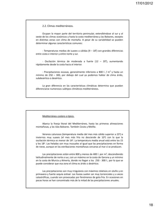 17/01/2012




      2.2. Climas mediterráneos.

      Ocupan la mayor parte del territorio peninsular, extendiéndose al sur y al
oeste de los climas oceánicos y hasta la costa mediterránea y las Baleares, excepto
en distintas zonas con clima de montaña. A pesar de su variabilidad se pueden
determinar algunas características comunes:

      - Temperaturas medias de suaves a cálidas (9 – 18º) con grandes diferencias
entre costa e interior y entre norte y sur.

      - Oscilación térmica de moderada a fuerte (12 – 20º), aumentando
rápidamente desde la costa hacia el interior.

     - Precipitaciones escasas, generalmente inferiores a 800 l. / m2 y hasta un
mínimo de 250 – 300, por debajo del cual ya podemos hablar de clima árido,
subdesértico o desértico.

      La gran diferencia en las características climáticas determina que puedan
diferenciarse numerosos subtipos climáticos mediterráneos.




      Mediterráneo costero o típico.

     Abarca la franja litoral del Mediterráneo, hasta las primeras alineaciones
montañosas, y las islas Baleares. También Ceuta y Melilla.

       Veranos calurosos (temperatura media del mes más cálido superior a 23o) e
inviernos muy suaves (el mes más frío no desciende de 10o) con lo que la
oscilación térmica es menor de 14o. La temperatura media anual está entre los 15
y los 18o. Las heladas son muy inusuales al igual que las precipitaciones en forma
de nieve, aunque en las estribaciones montañosas cercanas al mar sí se producen.

       Las precipitaciones están entre 800 y menos de 400 l. por m2, descendiendo
latitudinalmente de norte a sur, con un máximo en la costa de Gerona y un mínimo
en la costa de Murcia y Almería, donde no llegan a los 250 - 300 l., por lo que se
puede considerar que esa zona el clima es árido o desértico.

      Las precipitaciones son muy irregulares con máximos relativos en otoño y en
primavera y fuerte sequía estival. Las lluvias suelen ser muy torrenciales y a veces
catastróficas, cuando son provocadas por fenómenos de gota fría. En ocasiones en
pocas horas se han concentrado más de la mitad de las precipitaciones anuales.




                                                                                              18
 