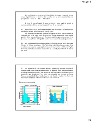 17/01/2012




         Las precipitaciones aumentan en intensidad y con mayor frecuencia son de
   nieve. Especialmente en invierno las nevadas son la forma característica de
   precipitación a partir de 1.000 o 1.200 metros.

         El clima de montaña varía de unas cordilleras a otras según la latitud, la
   continentalidad y el clima característico en la base de las montañas:

   a)    En Pirineos y en la Cordillera Cantábrica la precipitación a 1.200 metros, más
   que duplica las que se registran en la línea de costa.
         Las temperaturas bajas son bastante duraderas, de forma que en Pirineos la
   nieve persiste en el suelo hasta 9 meses. En algunas zonas altas y de umbría
   pueden darse las condiciones para formarse depósitos permanentes de nieve
   (neveros) y hasta finales del siglo XIX existían fenómenos limitados de glaciarismo.

   b)      Las montañas de interior (Sistema Ibérico, Sistema Central, Sierra Morena y
   Montes de Toledo) constituyen “islas” climáticas más húmedas dentro del clima
   mediterráneo más seco. Las precipitaciones suelen superar los 1.000 l. por m2 y las
   temperaturas medias anuales se sitúan entre los 5 y los 7º, dependiendo de la zona
   y la altura.




   c)     Las montañas del Sur (Sistemas Bético y Penibético), la Sierra Tramuntana
   (Mallorca) y el Teide (Tenerife). La influencia de la altitud sobre el aumento de las
   precipitaciones solo se nota a gran altura. De igual manera las temperaturas solo
   descienden por debajo de 0o en cotas muy elevadas, por ejemplo, en Sierra
   Nevada, la estación de deportes de invierno está situada a mucha más altura que
   las estaciones de otros sistemas montañosos de la península.

Climogramas de montaña:




     Sierra Nevada.




                                                                                                  24
 