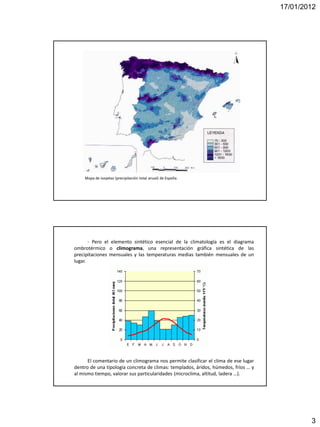 17/01/2012




    Mapa de isoyetas (precipitación total anual) de España.




       - Pero el elemento sintético esencial de la climatología es el diagrama
ombrotérmico o climograma, una representación gráfica sintética de las
precipitaciones mensuales y las temperaturas medias también mensuales de un
lugar.




      El comentario de un climograma nos permite clasificar el clima de ese lugar
dentro de una tipología concreta de climas: templados, áridos, húmedos, fríos … y
al mismo tiempo, valorar sus particularidades (microclima, altitud, ladera …).




                                                                                            3
 
