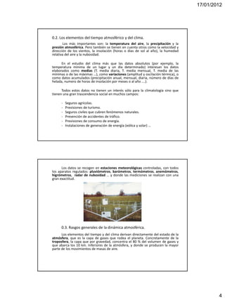 17/01/2012




0.2. Los elementos del tiempo atmosférico y del clima.
       Los más importantes son: la temperatura del aire, la precipitación y la
presión atmosférica. Pero también se tienen en cuenta otros como la velocidad y
dirección de los vientos, la insolación (horas o días de sol al año), la humedad
relativa del aire y la nubosidad.

      En el estudio del clima más que las datos absolutos (por ejemplo, la
temperatura mínima de un lugar y un día determinado) interesan los datos
elaborados como medias (T. media diaria, T. media mensual, T. media de las
mínimas o de las máximas …), como variaciones (amplitud y oscilación térmica), o
como datos acumulados (precipitación anual, mensual, diaria, número de días de
helada, numero de horas de insolación por meses o al año ….).

      Todos estos datos no tienen un interés sólo para la climatología sino que
tienen una gran trascendencia social en muchos campos:

     -   Seguros agrícolas.
     -   Previsiones de turismo.
     -   Seguros civiles que cubren fenómenos naturales.
     -   Prevención de accidentes de tráfico.
     -   Previsiones de consumo de energía.
     -   Instalaciones de generación de energía (eólica y solar) …




      Los datos se recogen en estaciones meteorológicas controladas, con todos
los aparatos regulados: pluviómetros, barómetros, termómetros, anemómetros,
higrómetros, radar de nubosidad … y donde las mediciones se realizan con una
gran exactitud.




     0.3. Rasgos generales de la dinámica atmosférica.
      Los elementos del tiempo y del clima derivan directamente del estado de la
atmósfera, que es la capa de gases que rodea el planeta. Concretamente de la
troposfera, la capa que por gravedad, concentra el 80 % del volumen de gases y
que abarca los 10 km. Inferiores de la atmósfera, y donde se producen la mayor
parte de los movimientos de masas de aire.




                                                                                           4
 