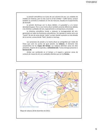 17/01/2012




          La presión atmosférica es el peso de una columna de aire. Las unidades de
   medida son diversas, pero la más usual es el bar (milibar = 0,001 bares), aunque
   también es corriente la medición en mm de mercurio, basada en el experimento
   de Torricelli.
          La presión disminuye con la altura debido a la gravedad y a la menor
   densidad de gases. Pero a una misma altura también presenta diferencias debidas
   a las distintas cualidades del aire, especialmente su temperatura y humedad.
          La dinámica atmosférica tiende a restaurar la homogeneidad del aire,
   generando así todos los fenómenos atmosféricos. Por ejemplo el viento sería una
   “cesión” de aire de zonas donde “sobra”, es decir donde la presión es más elevada
   de lo normal, a zonas donde “falta”, donde es más baja.

         Las variaciones de presión a la misma altura se cartografían por medio de
   líneas que unen los puntos de igual presión, las isobaras, el elemento más
   característico de los mapas del tiempo. Las isobaras delimitan zonas de altas
   presiones, mayores de lo esperado, o anticiclones (A). Y zonas de bajas presiones o
   borrascas (B).
         Ambas van cambiando en el tiempo y el espacio y generan zonas de
   contacto de masas de aire con cualidades distintas que son los frentes.




Mapa de isobaras (20 de diciembre de 2011)




                                                                                                 5
 