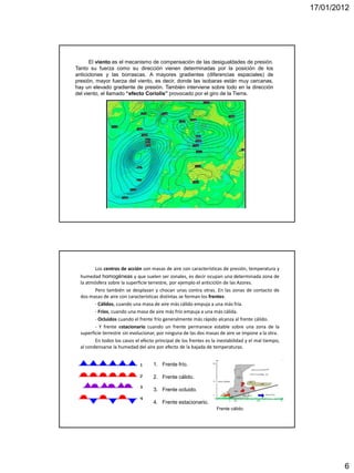 17/01/2012




      El viento es el mecanismo de compensación de las desigualdades de presión.
Tanto su fuerza como su dirección vienen determinadas por la posición de los
anticiclones y las borrascas. A mayores gradientes (diferencias espaciales) de
presión, mayor fuerza del viento, es decir, donde las isobaras están muy cercanas,
hay un elevado gradiente de presión. También interviene sobre todo en la dirección
del viento, el llamado “efecto Coriolis” provocado por el giro de la Tierra.




         Los centros de acción son masas de aire con características de presión, temperatura y
  humedad homogéneas y que suelen ser zonales, es decir ocupan una determinada zona de
  la atmósfera sobre la superficie terrestre, por ejemplo el anticiclón de las Azores.
         Pero también se desplazan y chocan unas contra otras. En las zonas de contacto de
  dos masas de aire con características distintas se forman los frentes:
         - Cálidos, cuando una masa de aire más cálido empuja a una más fría.
         - Fríos, cuando una masa de aire más frío empuja a una más cálida.
         - Ocluidos cuando el frente frío generalmente más rápido alcanza al frente cálido.
         - Y frente estacionario cuando un frente permanece estable sobre una zona de la
  superficie terrestre sin evolucionar, por ninguna de las dos masas de aire se impone a la otra.
         En todos los casos el efecto principal de los frentes es la inestabilidad y el mal tiempo,
  al condensarse la humedad del aire por efecto de la bajada de temperaturas.


                                     1. Frente frío.

                                     2. Frente cálido.

                                     3. Frente ocluido.

                                     4. Frente estacionario.
                                                                    Frente cálido.




                                                                                                              6
 