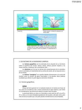 17/01/2012




Frente frío                                         Frente ocluido: un frente frío alcanza a un
                                                    frente cálido.




                  Frente estacionario: dos masas de aire (frío y cálido) en
                  contacto pero sin poder imponerse una sobre la otra por falta
                  de viento o porque el viento es paralelo y no perpendicular al
                  frente.




   1. LOS FACTORES DE LA DIVERSIDAD CLIMÁTICA.
         Los factores geográficos son los derivados de la situación de un territorio
   sobre la superficie del mundo: latitud, relieve, altitud, posición respecto a las
   masas marinas u oceánicas, de su orientación solar …
         Los dinámicos son los que se derivan del comportamiento de la atmósfera
   como la actividad y el movimiento de los centros de acción, de las masas de aire y
   de los frentes.
         Los factores “antrópicos” son aquellos debidos directamente a la acción del
   hombre como la emisión de gases invernadero o las grandes obras públicas
   (ciudades) que alteran en parte algunos elementos climáticos.


   1.1. Factores geográficos.

          Latitud.
          Influye de forma general en la insolación (tanto en el número de horas de
   sol, como en la incidencia más o menos vertical de los rayos solares), y por tanto
   en la temperatura, que disminuiría desde el ecuador hacia los polos.
          La península ibérica se sitúa en el hemisferio norte entre los 360 y los 430 y
   47’, es decir, en la zona templada equidistante del ecuador y del polo norte, pero
   más cercana al ecuador que a los polos (borde meridional de la zona templada).




                                                                                                          7
 